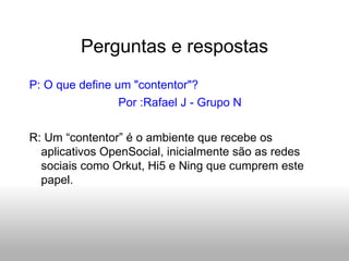 Perguntas e respostas P: O que define um "contentor"? Por :Rafael J - Grupo N R: Um “contentor” é o ambiente que recebe os aplicativos OpenSocial, inicialmente são as redes sociais como Orkut, Hi5 e Ning que cumprem este papel. 