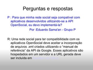 Perguntas e respostas P : Para que minha rede social seja compatível com aplicativos desenvolvidos utilizando-se a API OpenSocial, eu devo implementá-la? Por :Eduardo Sama'an - Grupo P R: Uma rede social para ter compatibilidade com os aplicativos OpenSocial deve aceitar a incorporação de arquivos .xml criados utilizando o “manual de referência” da API da Google. Esses aplicativos são hospedados em um servidor e a URL gerada deve ser incluída em  Sandbox do Orkut 