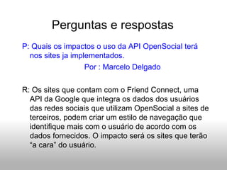 Perguntas e respostas P: Quais os impactos o uso da API OpenSocial terá nos sites ja implementados. Por : Marcelo Delgado R: Os sites que contam com o Friend Connect, uma API da Google que integra os dados dos usuários das redes sociais que utilizam OpenSocial a sites de terceiros, podem criar um estilo de navegação que identifique mais com o usuário de acordo com os dados fornecidos. O impacto será os sites que terão “a cara” do usuário. 