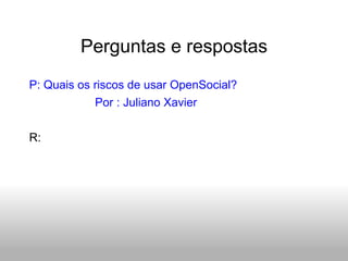 Perguntas e respostas P: Quais os riscos de usar OpenSocial? Por : Juliano Xavier R:  
