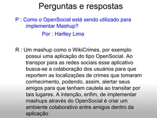 Perguntas e respostas P : Como o OpenSocial está sendo utilizado para implementar Mashup? Por : Harlley Lima R : Um mashup como o WikiCrimes, por exemplo possui uma aplicação do tipo OpenSocial. Ao transpor para as redes sociais esse aplicativo busca-se a colaboração dos usuários para que reportem as localizações de crimes que tomaram conhecimento, podendo, assim, alertar seus amigos para que tenham cautela ao transitar por tais lugares. A intenção, enfim, de implementar mashups através do OpenSocial é criar um ambiente colaborativo entre amigos dentro da aplicação 