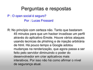 Perguntas e respostas P : O open social é seguro? Por : Lucas Frossard R: No princípio com certeza não. Tanto que bastaram 45 minutos para que um hacker invadisse um perfil através do aplicativo Emote. Houve vários ataques usando tecnicas de phishing e de injeção arbitrária de html. Há pouco tempo a Google adotou mudanças na renderização, que agora passa a ser feito pelo servidor diminuindo o poder do desenvolvedor em criar aplicativos mais interativos. Por isso não há como afirmar o nível de segurança atual. 