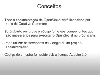 Conceitos  - Toda a documentação do OpenSocial está licenciada por meio da Creative Commons.    - Será aberto em breve o código fonte dos componentes que são necessários para executar o OpenSocial no próprio site.   - Pode utilizar os servidores da Google ou do próprio desenvolvedor   - Código de amostra fornecido sob a licença Apache 2.0.           