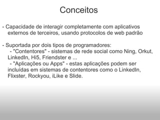 Conceitos  - Capacidade de interagir completamente com aplicativos externos de terceiros, usando protocolos de web padrão   - Suportada por dois tipos de programadores:        - "Contentores" - sistemas de rede social como Ning, Orkut, LinkedIn, Hi5, Friendster e ...       - "Aplicações ou Apps" - estas aplicações podem ser incluídas em sistemas de contentores como o LinkedIn, Flixster, Rockyou, iLike e Slide. 