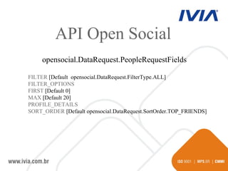 API Open Social opensocial.DataRequest.PeopleRequestFields FILTER  [Default  opensocial.DataRequest.FilterType. ALL] FILTER_OPTIONS FIRST  [Default 0] MAX  [Default 20] PROFILE_DETAILS  SORT_ORDER  [Default  opensocial.DataRequest.SortOrder .TOP_FRIENDS] 