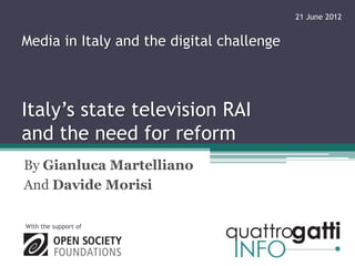 21 June 2012


Media in Italy and the digital challenge



Italy’s state television RAI
and the need for reform
By Gianluca Martelliano
And Davide Morisi

With the support of
 