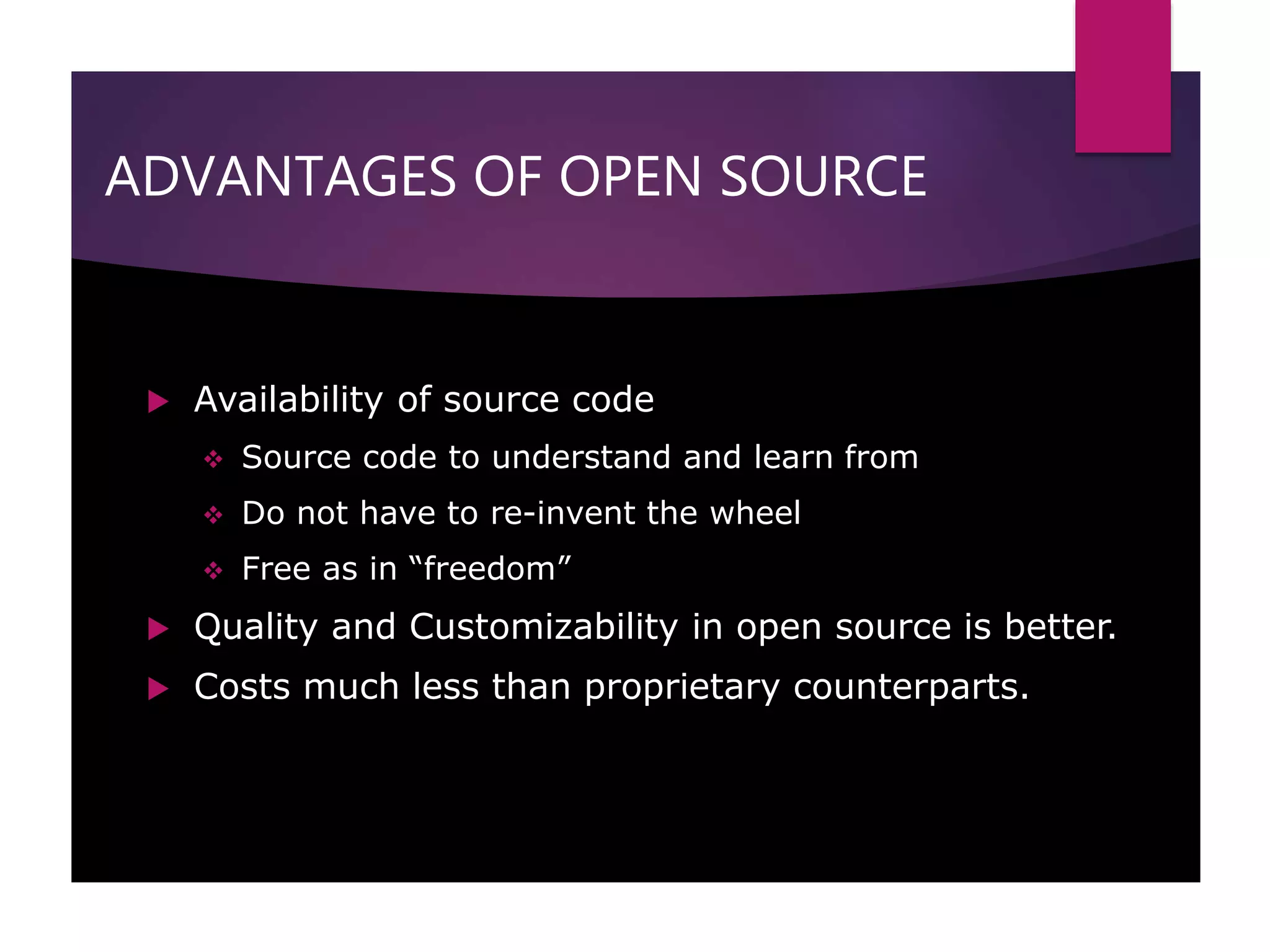 ADVANTAGES OF OPEN SOURCE
 Availability of source code
 Source code to understand and learn from
 Do not have to re-invent the wheel
 Free as in “freedom”
 Quality and Customizability in open source is better.
 Costs much less than proprietary counterparts.
 