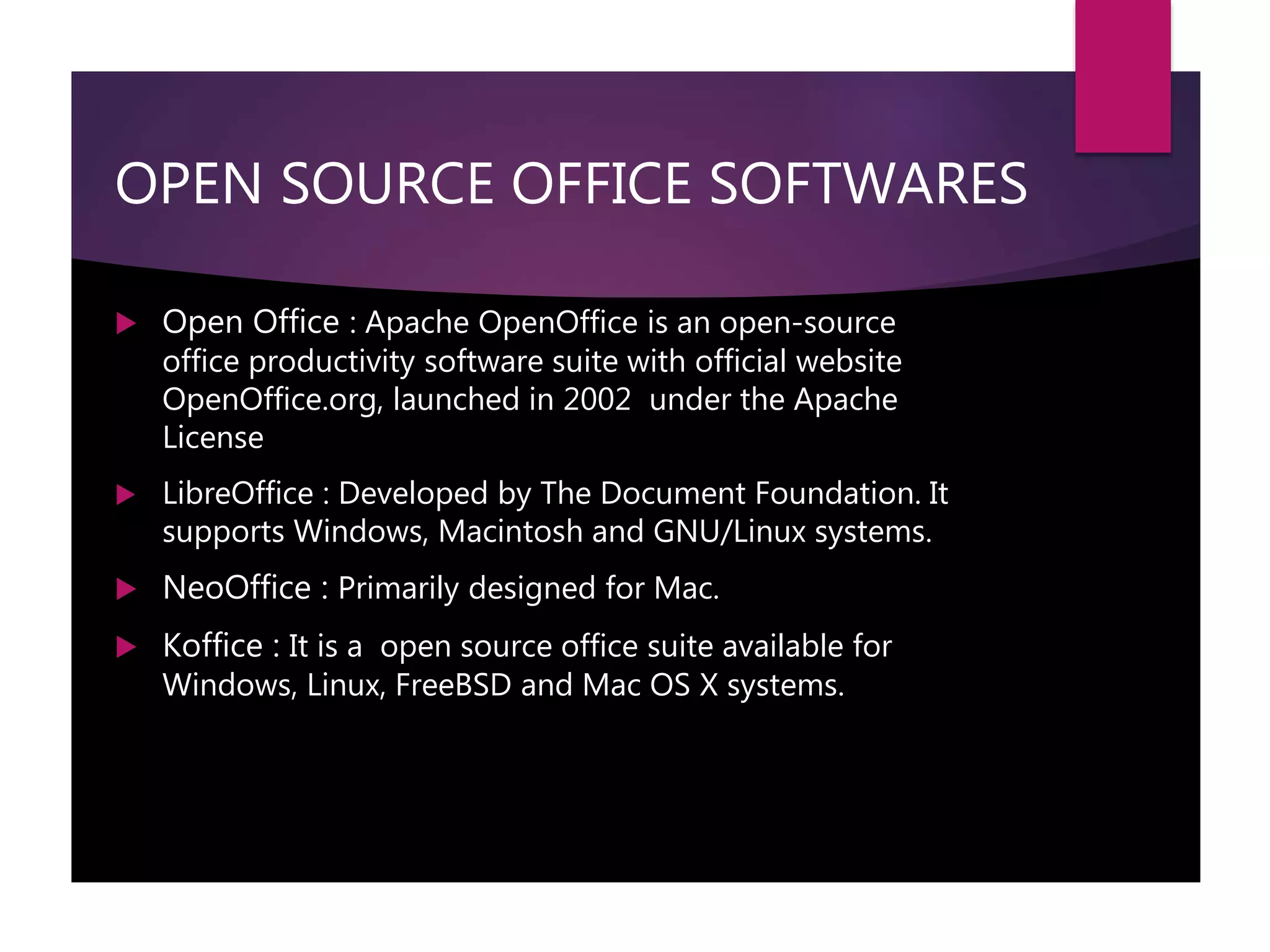 OPEN SOURCE OFFICE SOFTWARES
 Open Office : Apache OpenOffice is an open-source
office productivity software suite with official website
OpenOffice.org, launched in 2002 under the Apache
License
 LibreOffice : Developed by The Document Foundation. It
supports Windows, Macintosh and GNU/Linux systems.
 NeoOffice : Primarily designed for Mac.
 Koffice : It is a open source office suite available for
Windows, Linux, FreeBSD and Mac OS X systems.
 