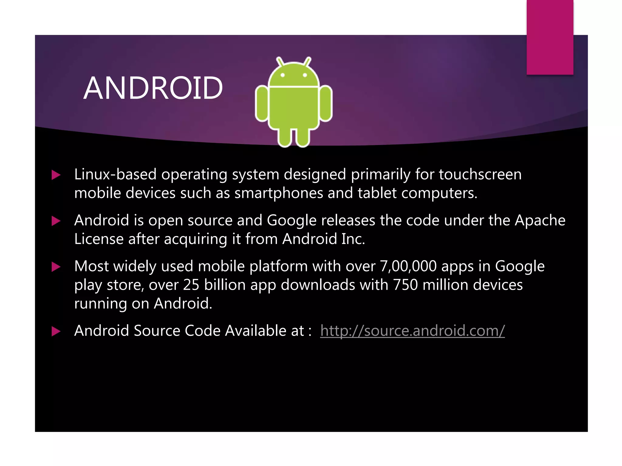 ANDROID
 Linux-based operating system designed primarily for touchscreen
mobile devices such as smartphones and tablet computers.
 Android is open source and Google releases the code under the Apache
License after acquiring it from Android Inc.
 Most widely used mobile platform with over 7,00,000 apps in Google
play store, over 25 billion app downloads with 750 million devices
running on Android.
 Android Source Code Available at : http://source.android.com/
 