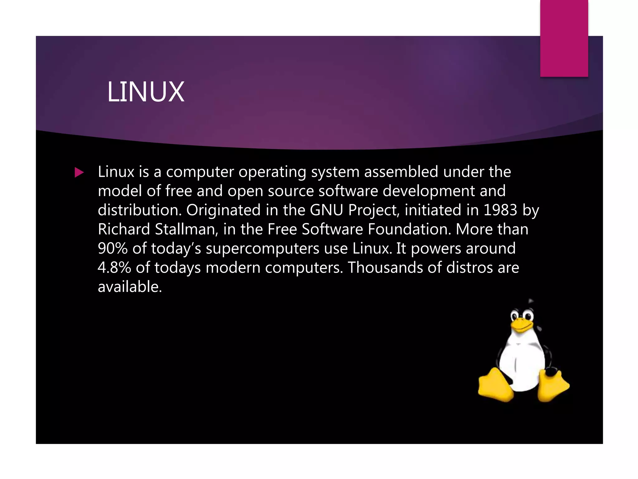 LINUX
 Linux is a computer operating system assembled under the
model of free and open source software development and
distribution. Originated in the GNU Project, initiated in 1983 by
Richard Stallman, in the Free Software Foundation. More than
90% of today’s supercomputers use Linux. It powers around
4.8% of todays modern computers. Thousands of distros are
available.
 
