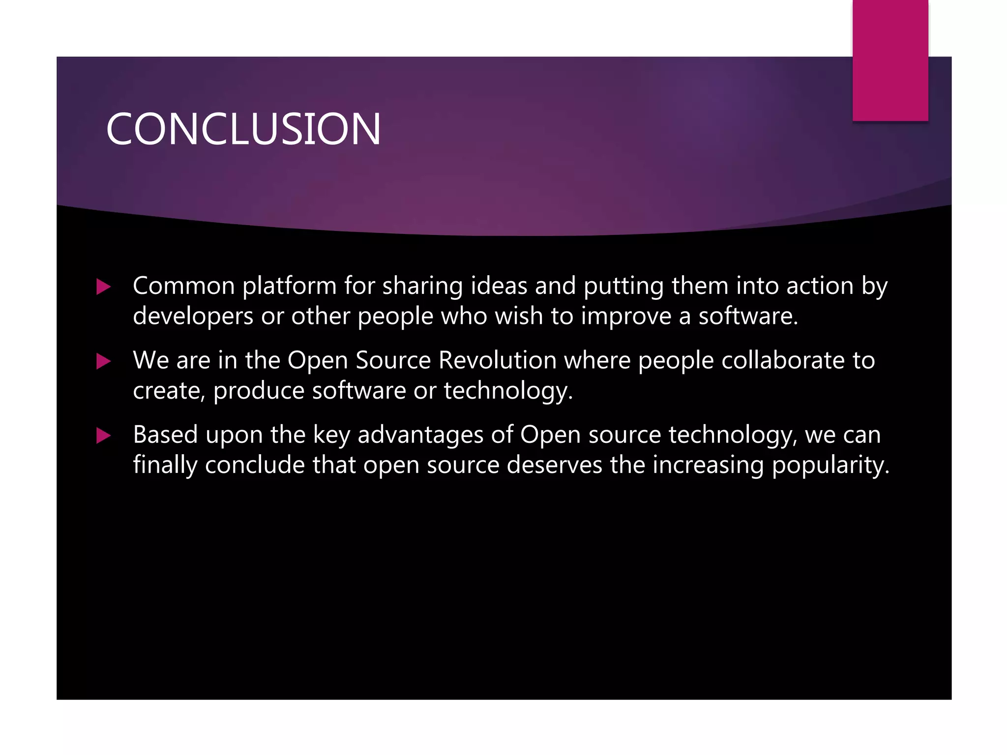 CONCLUSION
 Common platform for sharing ideas and putting them into action by
developers or other people who wish to improve a software.
 We are in the Open Source Revolution where people collaborate to
create, produce software or technology.
 Based upon the key advantages of Open source technology, we can
finally conclude that open source deserves the increasing popularity.
 