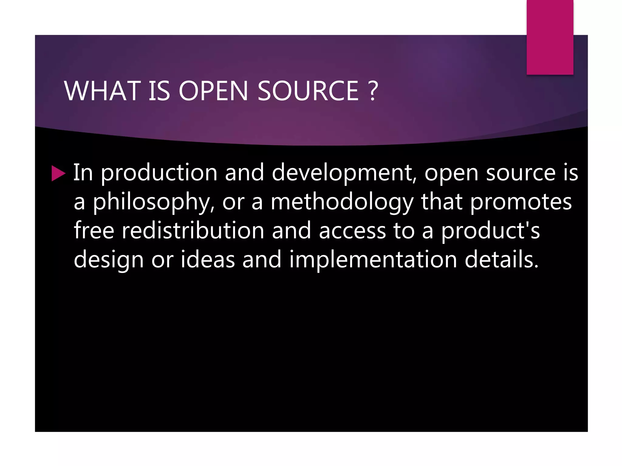 WHAT IS OPEN SOURCE ?
 In production and development, open source is
a philosophy, or a methodology that promotes
free redistribution and access to a product's
design or ideas and implementation details.
 