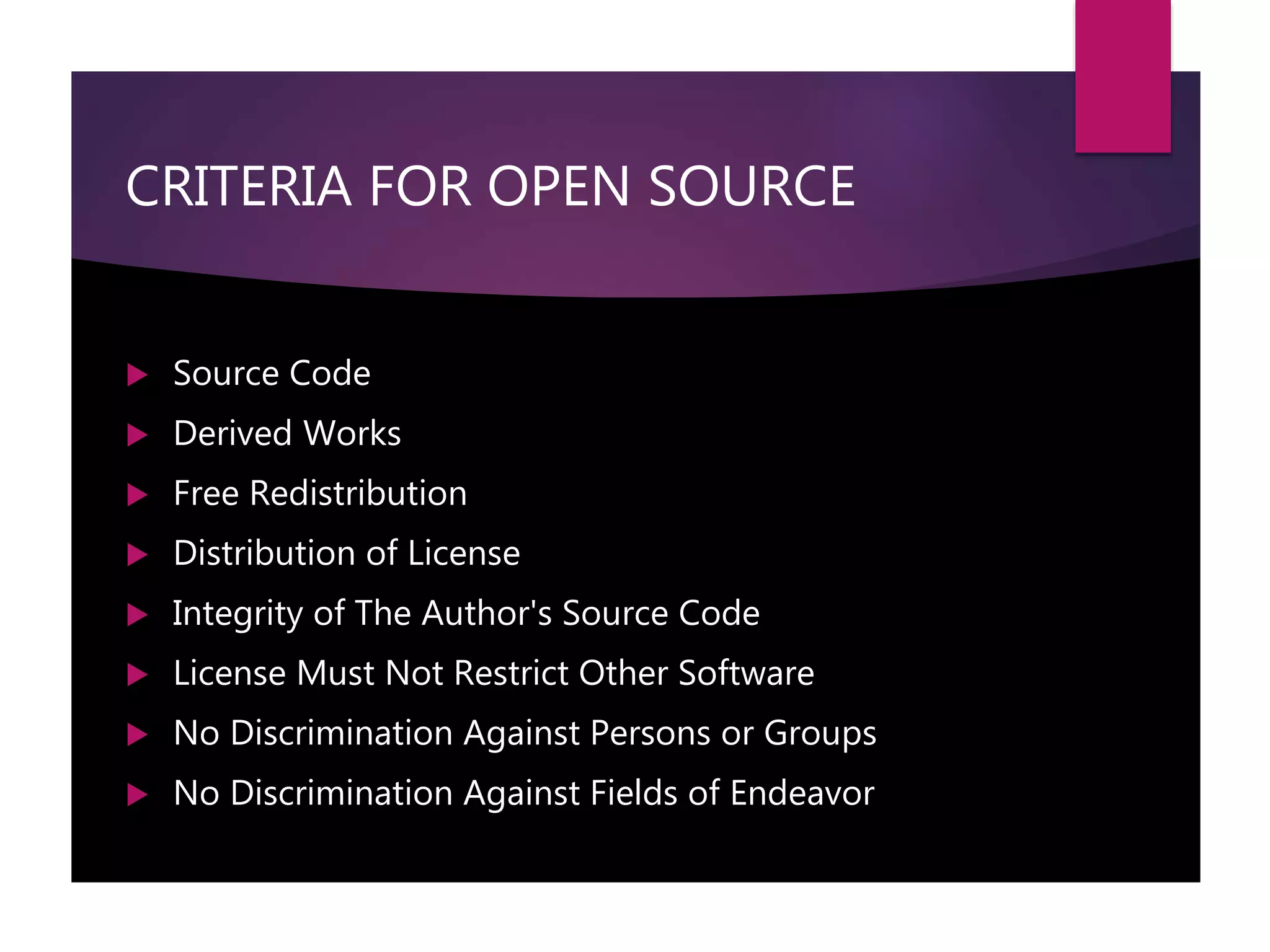 CRITERIA FOR OPEN SOURCE
 Source Code
 Derived Works
 Free Redistribution
 Distribution of License
 Integrity of The Author's Source Code
 License Must Not Restrict Other Software
 No Discrimination Against Persons or Groups
 No Discrimination Against Fields of Endeavor
 