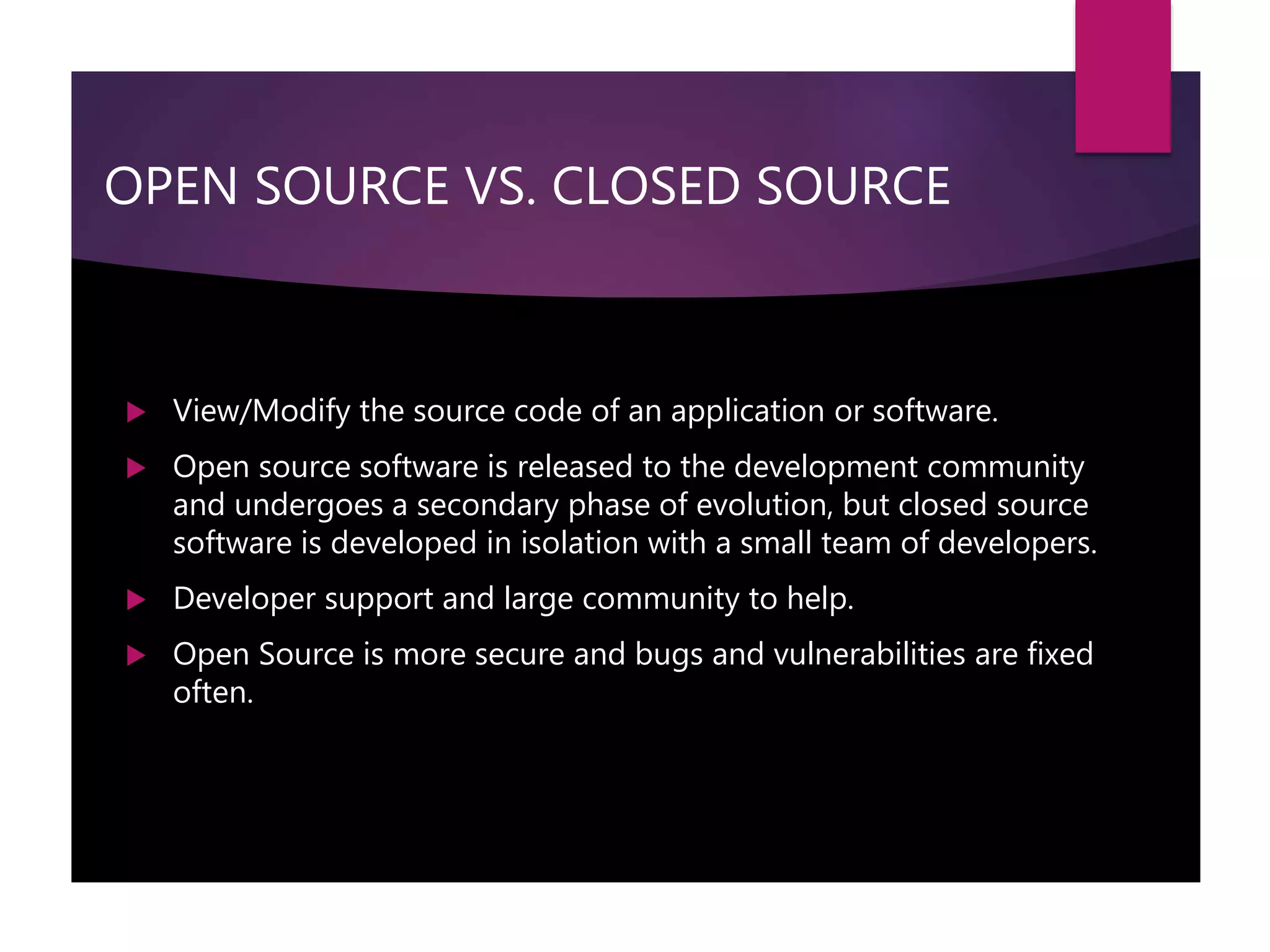 OPEN SOURCE VS. CLOSED SOURCE
 View/Modify the source code of an application or software.
 Open source software is released to the development community
and undergoes a secondary phase of evolution, but closed source
software is developed in isolation with a small team of developers.
 Developer support and large community to help.
 Open Source is more secure and bugs and vulnerabilities are fixed
often.
 