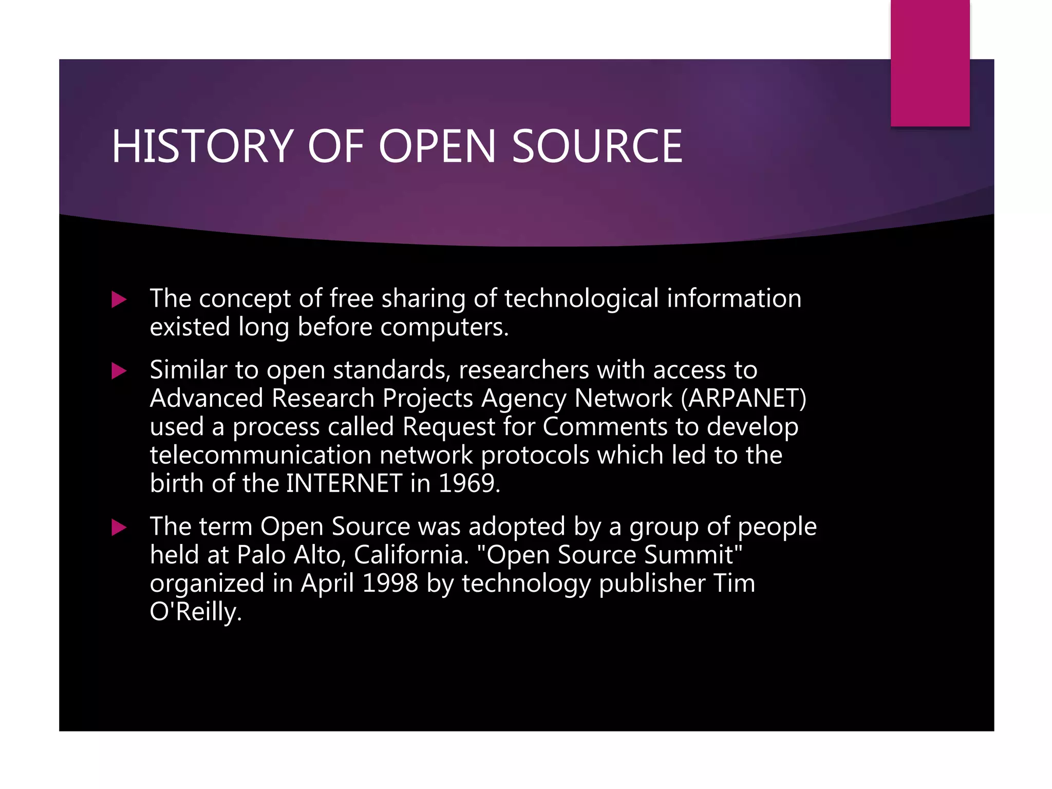 HISTORY OF OPEN SOURCE
 The concept of free sharing of technological information
existed long before computers.
 Similar to open standards, researchers with access to
Advanced Research Projects Agency Network (ARPANET)
used a process called Request for Comments to develop
telecommunication network protocols which led to the
birth of the INTERNET in 1969.
 The term Open Source was adopted by a group of people
held at Palo Alto, California. "Open Source Summit"
organized in April 1998 by technology publisher Tim
O'Reilly.
 