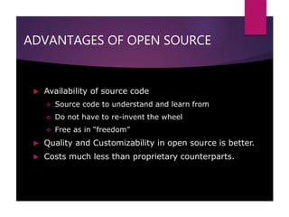 ADVANTAGES OF OPEN SOURCE
 Availability of source code
 Source code to understand and learn from
 Do not have to re-invent the wheel
 Free as in “freedom”
 Quality and Customizability in open source is better.
 Costs much less than proprietary counterparts.
 