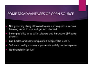SOME DISADVANTAGES OF OPEN SOURCE
 Not generally straightforward to use and requires a certain
learning curve to use and get accustomed.
 Incompatibility issue with software and hardware. (3rd party
drivers)
 Bad Codes, and some unqualified people who uses it.
 Software quality assurance process is widely not transparent
 No financial incentive.
 