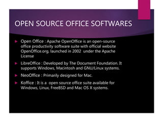 OPEN SOURCE OFFICE SOFTWARES
 Open Office : Apache OpenOffice is an open-source
office productivity software suite with official website
OpenOffice.org, launched in 2002 under the Apache
License
 LibreOffice : Developed by The Document Foundation. It
supports Windows, Macintosh and GNU/Linux systems.
 NeoOffice : Primarily designed for Mac.
 Koffice : It is a open source office suite available for
Windows, Linux, FreeBSD and Mac OS X systems.
 