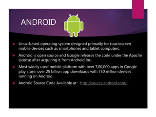 ANDROID
 Linux-based operating system designed primarily for touchscreen
mobile devices such as smartphones and tablet computers.
 Android is open source and Google releases the code under the Apache
License after acquiring it from Android Inc.
 Most widely used mobile platform with over 7,00,000 apps in Google
play store, over 25 billion app downloads with 750 million devices
running on Android.
 Android Source Code Available at : http://source.android.com/
 