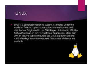LINUX
 Linux is a computer operating system assembled under the
model of free and open source software development and
distribution. Originated in the GNU Project, initiated in 1983 by
Richard Stallman, in the Free Software Foundation. More than
90% of today’s supercomputers use Linux. It powers around
4.8% of todays modern computers. Thousands of distros are
available.
 
