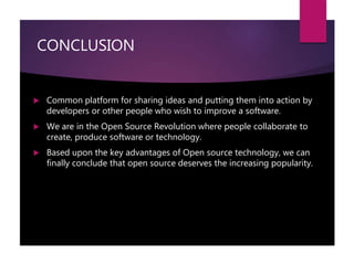 CONCLUSION
 Common platform for sharing ideas and putting them into action by
developers or other people who wish to improve a software.
 We are in the Open Source Revolution where people collaborate to
create, produce software or technology.
 Based upon the key advantages of Open source technology, we can
finally conclude that open source deserves the increasing popularity.
 