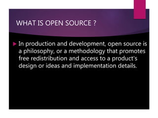 WHAT IS OPEN SOURCE ?
 In production and development, open source is
a philosophy, or a methodology that promotes
free redistribution and access to a product's
design or ideas and implementation details.
 