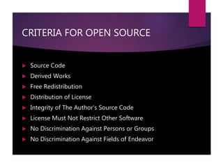 CRITERIA FOR OPEN SOURCE
 Source Code
 Derived Works
 Free Redistribution
 Distribution of License
 Integrity of The Author's Source Code
 License Must Not Restrict Other Software
 No Discrimination Against Persons or Groups
 No Discrimination Against Fields of Endeavor
 