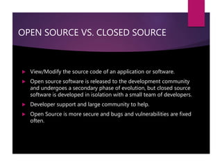 OPEN SOURCE VS. CLOSED SOURCE
 View/Modify the source code of an application or software.
 Open source software is released to the development community
and undergoes a secondary phase of evolution, but closed source
software is developed in isolation with a small team of developers.
 Developer support and large community to help.
 Open Source is more secure and bugs and vulnerabilities are fixed
often.
 