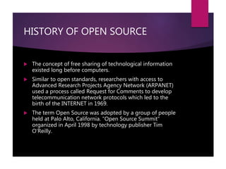 HISTORY OF OPEN SOURCE
 The concept of free sharing of technological information
existed long before computers.
 Similar to open standards, researchers with access to
Advanced Research Projects Agency Network (ARPANET)
used a process called Request for Comments to develop
telecommunication network protocols which led to the
birth of the INTERNET in 1969.
 The term Open Source was adopted by a group of people
held at Palo Alto, California. "Open Source Summit"
organized in April 1998 by technology publisher Tim
O'Reilly.
 