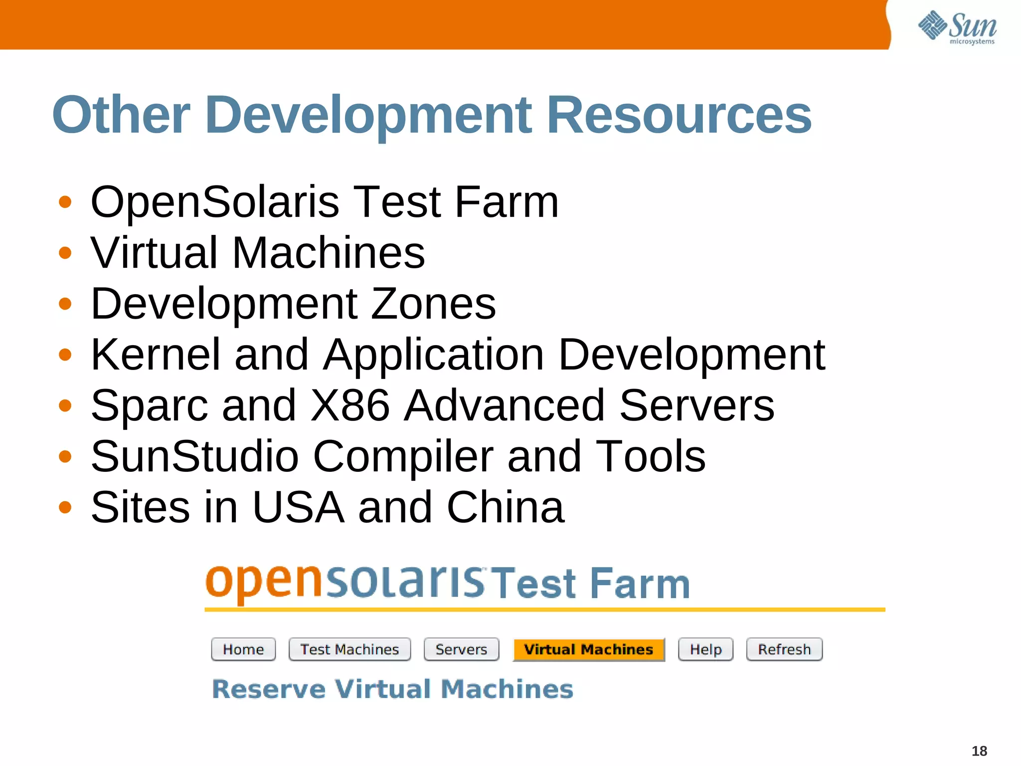 Other Development Resources
•   OpenSolaris Test Farm
•   Virtual Machines
•   Development Zones
•   Kernel and Application Development
•   Sparc and X86 Advanced Servers
•   SunStudio Compiler and Tools
•   Sites in USA and China




                                         18
 