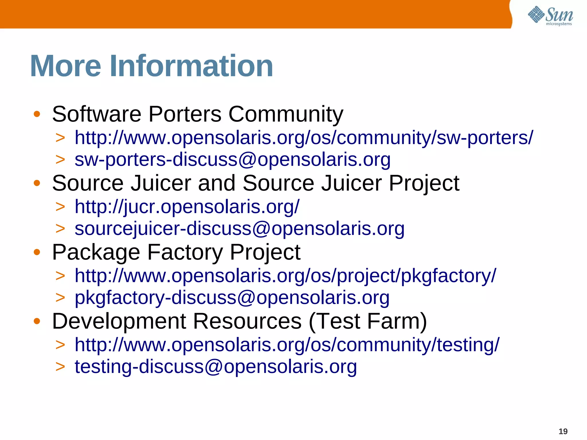 More Information
• Software Porters Community
  > http://www.opensolaris.org/os/community/sw-porters/
  > sw-porters-discuss@opensolaris.org
• Source Juicer and Source Juicer Project
  > http://jucr.opensolaris.org/
  > sourcejuicer-discuss@opensolaris.org
• Package Factory Project
  > http://www.opensolaris.org/os/project/pkgfactory/
  > pkgfactory-discuss@opensolaris.org
• Development Resources (Test Farm)
  > http://www.opensolaris.org/os/community/testing/
  > testing-discuss@opensolaris.org


                                                          19
 