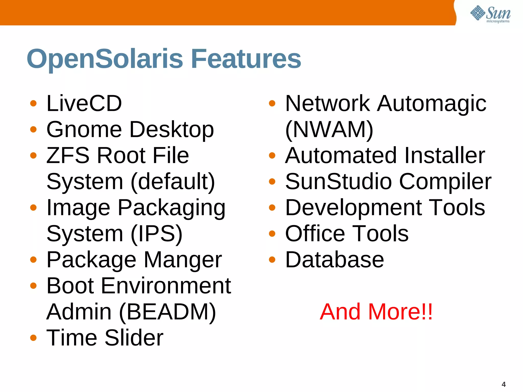 OpenSolaris Features
• LiveCD             • Network Automagic
• Gnome Desktop        (NWAM)
• ZFS Root File      • Automated Installer
  System (default)   • SunStudio Compiler
• Image Packaging    • Development Tools
  System (IPS)       • Office Tools
• Package Manger     • Database
• Boot Environment
  Admin (BEADM)          And More!!
• Time Slider
                                             4
 