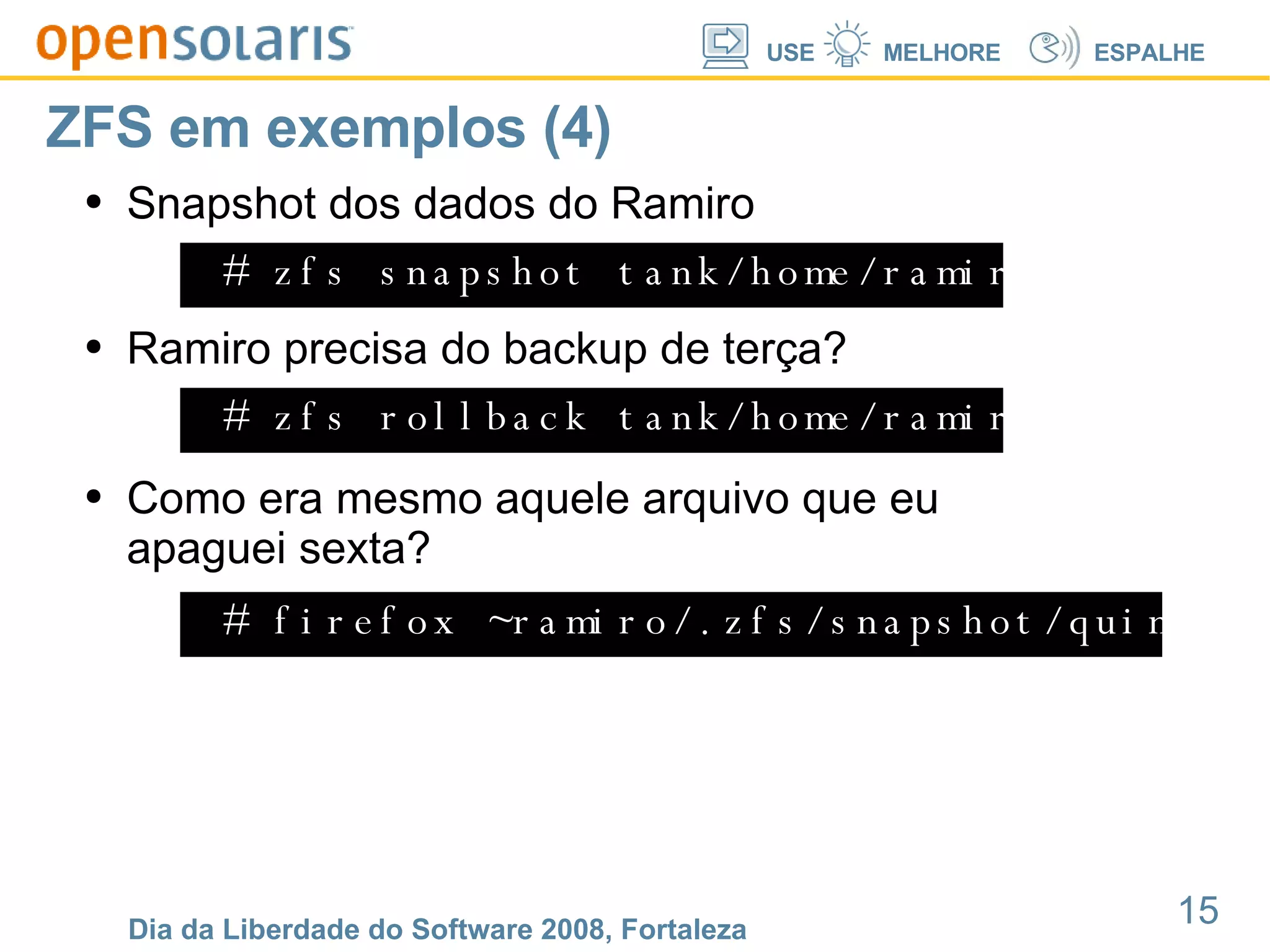 ZFS em exemplos (4) # zfs snapshot tank/home/ramiro@quintafeira Snapshot dos dados do Ramiro # zfs rollback tank/home/ramiro@tercafeira Ramiro precisa do backup de terça? # firefox ~ramiro/.zfs/snapshot/quintafeira/foto.jpg Como era mesmo aquele arquivo que eu apaguei sexta? 