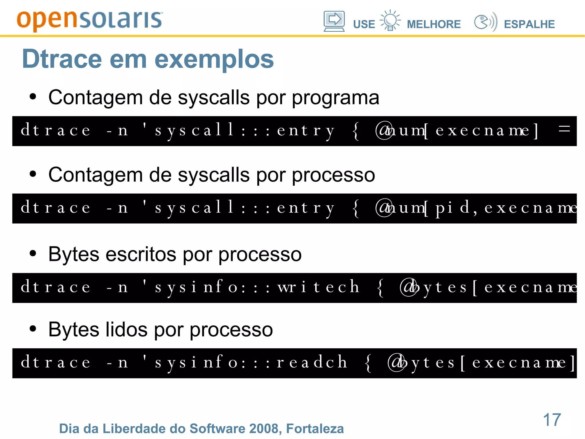 Dtrace em exemplos dtrace -n 'syscall:::entry { @num[execname] = count(); }' Contagem de syscalls por programa dtrace -n 'syscall:::entry { @num[pid,execname] = count(); }' Contagem de syscalls por processo dtrace -n 'sysinfo:::writech { @bytes[execname] = sum(arg0); }' Bytes escritos por processo dtrace -n 'sysinfo:::readch { @bytes[execname] = sum(arg0); }' Bytes lidos por processo 