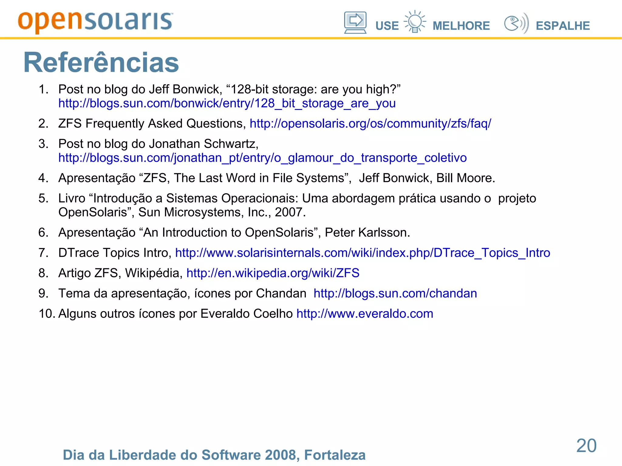 Referências Post no blog do Jeff Bonwick, “128-bit storage: are you high?”  http://blogs.sun.com/bonwick/entry/128_bit_storage_are_you ZFS Frequently Asked Questions,  http://opensolaris.org/os/community/zfs/faq/ Post no blog do Jonathan Schwartz,  http://blogs.sun.com/jonathan_pt/entry/o_glamour_do_transporte_coletivo Apresentação “ZFS, The Last Word in File Systems”,  Jeff Bonwick, Bill Moore. Livro “Introdução a Sistemas Operacionais: Uma abordagem prática usando o  projeto OpenSolaris”, Sun Microsystems, Inc., 2007. Apresentação “An Introduction to OpenSolaris”, Peter Karlsson. DTrace Topics Intro,  http://www.solarisinternals.com/wiki/index.php/DTrace_Topics_Intro Artigo ZFS, Wikipédia,  http://en.wikipedia.org/wiki/ZFS Tema da apresentação, ícones por Chandan  http://blogs.sun.com/chandan Alguns outros ícones por Everaldo Coelho  http://www.everaldo.com 