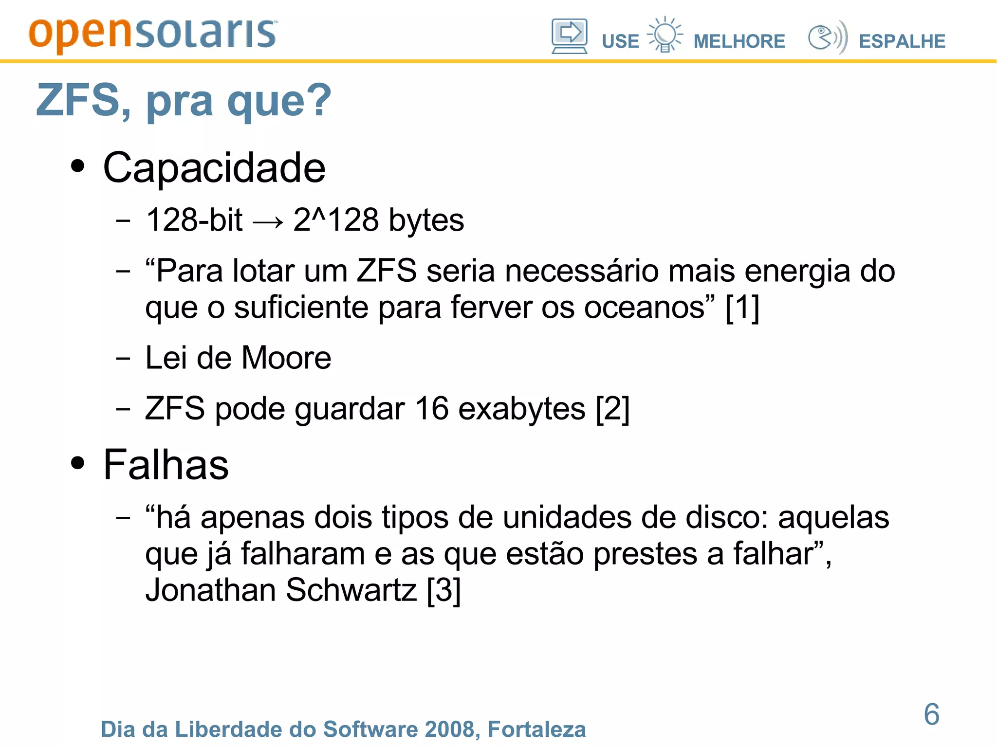 ZFS, pra que? Capacidade 128-bit -> 2^128 bytes “Para lotar um ZFS seria necessário mais energia do que o suficiente para ferver os oceanos” [1] Lei de Moore ZFS pode guardar 16 exabytes [2] Falhas “há apenas dois tipos de unidades de disco: aquelas que já falharam e as que estão prestes a falhar”, Jonathan Schwartz [3] 