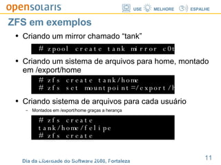 ZFS em exemplos Criando um mirror chamado “tank” # zpool create tank mirror c0t0d0 c1t0d0 Criando um sistema de arquivos para home, montado em /export/home # zfs create tank/home # zfs set mountpoint=/export/home tank/home Criando sistema de arquivos para cada usuário Montados em /export/home graças a herança # zfs create tank/home/felipe # zfs create tank/home/davi # zfs create tank/home/ramiro 