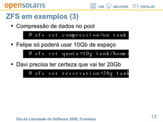 ZFS em exemplos (3) # zfs set compression=on tank Compressão de dados no pool # zfs set quota=10g tank/home/felipe Felipe só poderá usar 10Gb de espaço # zfs set reservation=20g tank/home/davi Davi precisa ter certeza que vai ter 20Gb  