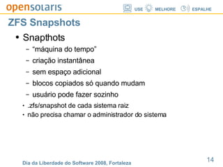 ZFS Snapshots Snapthots “máquina do tempo” criação instantânea sem espaço adicional blocos copiados só quando mudam usuário pode fazer sozinho .zfs/snapshot de cada sistema raiz não precisa chamar o administrador do sistema 