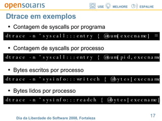 Dtrace em exemplos dtrace -n 'syscall:::entry { @num[execname] = count(); }' Contagem de syscalls por programa dtrace -n 'syscall:::entry { @num[pid,execname] = count(); }' Contagem de syscalls por processo dtrace -n 'sysinfo:::writech { @bytes[execname] = sum(arg0); }' Bytes escritos por processo dtrace -n 'sysinfo:::readch { @bytes[execname] = sum(arg0); }' Bytes lidos por processo 