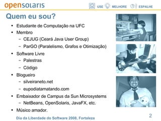 Quem eu sou? Estudante de Computação na UFC Membro CEJUG (Ceará Java User Group) ParGO (Paralelismo, Grafos e Otimização) Software Livre Palestras Código Blogueiro silveiraneto.net eupodiatamatando.com Embaixador de Campus da Sun Microsystems NetBeans, OpenSolaris, JavaFX, etc. Músico amador. 