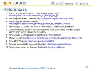 Referências Post no blog do Jeff Bonwick, “128-bit storage: are you high?”  http://blogs.sun.com/bonwick/entry/128_bit_storage_are_you ZFS Frequently Asked Questions,  http://opensolaris.org/os/community/zfs/faq/ Post no blog do Jonathan Schwartz,  http://blogs.sun.com/jonathan_pt/entry/o_glamour_do_transporte_coletivo Apresentação “ZFS, The Last Word in File Systems”,  Jeff Bonwick, Bill Moore. Livro “Introdução a Sistemas Operacionais: Uma abordagem prática usando o  projeto OpenSolaris”, Sun Microsystems, Inc., 2007. Apresentação “An Introduction to OpenSolaris”, Peter Karlsson. DTrace Topics Intro,  http://www.solarisinternals.com/wiki/index.php/DTrace_Topics_Intro Artigo ZFS, Wikipédia,  http://en.wikipedia.org/wiki/ZFS Tema da apresentação, ícones por Chandan  http://blogs.sun.com/chandan Alguns outros ícones por Everaldo Coelho  http://www.everaldo.com 
