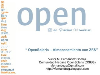 USE    IMPROVE   EVANGELIZE




“ OpenSolaris – Almacenamiento con ZFS”

            Víctor M. Fernández Gómez
       Comunidad Hispana OpenSolaris (OSUG)
              vfernandezg@gmail.com
          http://vfernandezg.blogspot.com
 