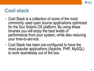Cool stack Cool Stack is a collection of some of the most commonly used open source applications optimized for the Sun Solaris OS platform. By using these binaries you will enjoy the best levels of performance from your system, while also reducing your time-to-service.  Cool Stack has been pre-configured to have the most popular applications (Apache, PHP, MySQL) to work seamlessly out of the box. 