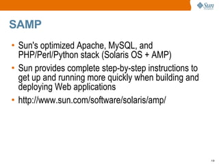 SAMP  Sun's optimized Apache, MySQL, and PHP/Perl/Python stack (Solaris OS + AMP) Sun provides complete step-by-step instructions to get up and running more quickly when building and deploying Web applications http://www.sun.com/software/solaris/amp/ 