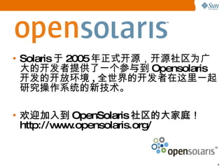 Solaris 于 2005 年正式开源， 开 源社区 为 广大的 开发 者提供了一个参与到 Opensolaris 开发 的 开 放 环 境 , 全世界的 开发 者在 这 里一起研究操作系 统 的新技 术。 欢 迎加入到 OpenSolaris 社区的大家庭！   http://www.opensolaris.org/ 