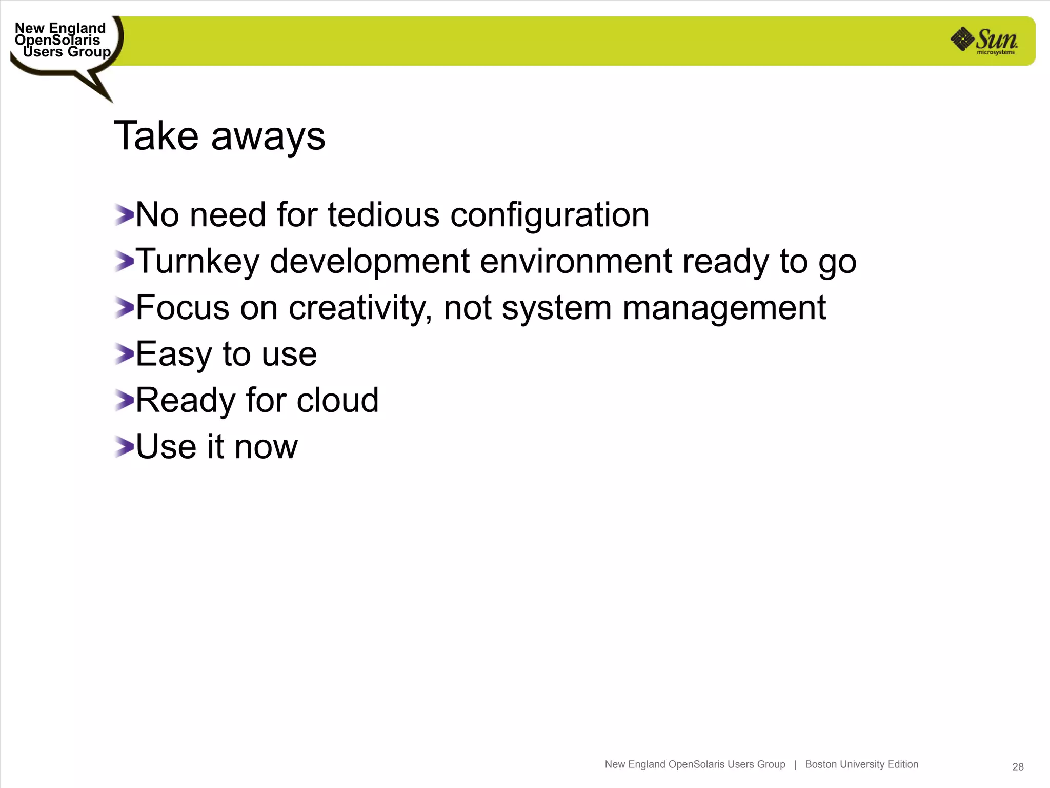 New England
OpenSolaris
 Users Group




               Take aways
                No need for tedious configuration
                Turnkey development environment ready to go
                Focus on creativity, not system management
                Easy to use
                Ready for cloud
                Use it now




                                           New England OpenSolaris Users Group | Boston University Edition   28
 