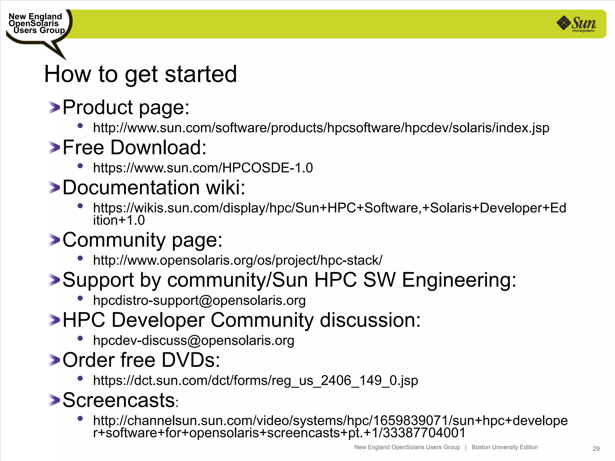 New England
OpenSolaris
 Users Group




       How to get started
           Product page:
                http://www.sun.com/software/products/hpcsoftware/hpcdev/solaris/index.jsp
           Free Download:
                https://www.sun.com/HPCOSDE-1.0
           Documentation wiki:
                https://wikis.sun.com/display/hpc/Sun+HPC+Software,+Solaris+Developer+Ed
                 ition+1.0
           Community page:
                http://www.opensolaris.org/os/project/hpc-stack/
           Support by community/Sun HPC SW Engineering:
                hpcdistro-support@opensolaris.org
           HPC Developer Community discussion:
                hpcdev-discuss@opensolaris.org
           Order free DVDs:
                https://dct.sun.com/dct/forms/reg_us_2406_149_0.jsp
           Screencasts:
                http://channelsun.sun.com/video/systems/hpc/1659839071/sun+hpc+develope
                 r+software+for+opensolaris+screencasts+pt.+1/33387704001
                                                            New England OpenSolaris Users Group | Boston University Edition   29
 