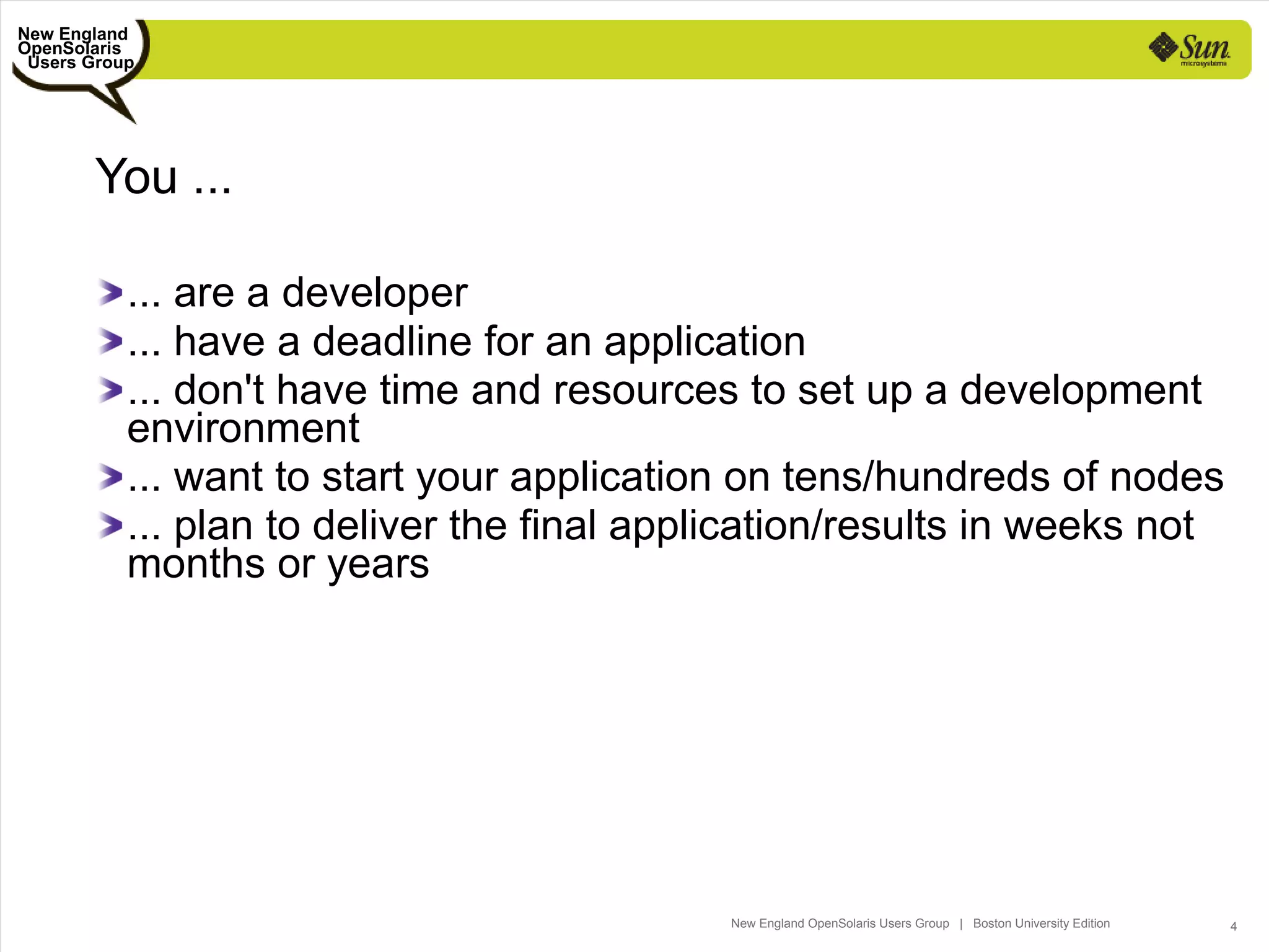 New England
OpenSolaris
 Users Group




       You ...

           ... are a developer
           ... have a deadline for an application
           ... don't have time and resources to set up a development
           environment
           ... want to start your application on tens/hundreds of nodes
           ... plan to deliver the final application/results in weeks not
           months or years




                                             New England OpenSolaris Users Group | Boston University Edition   4
 