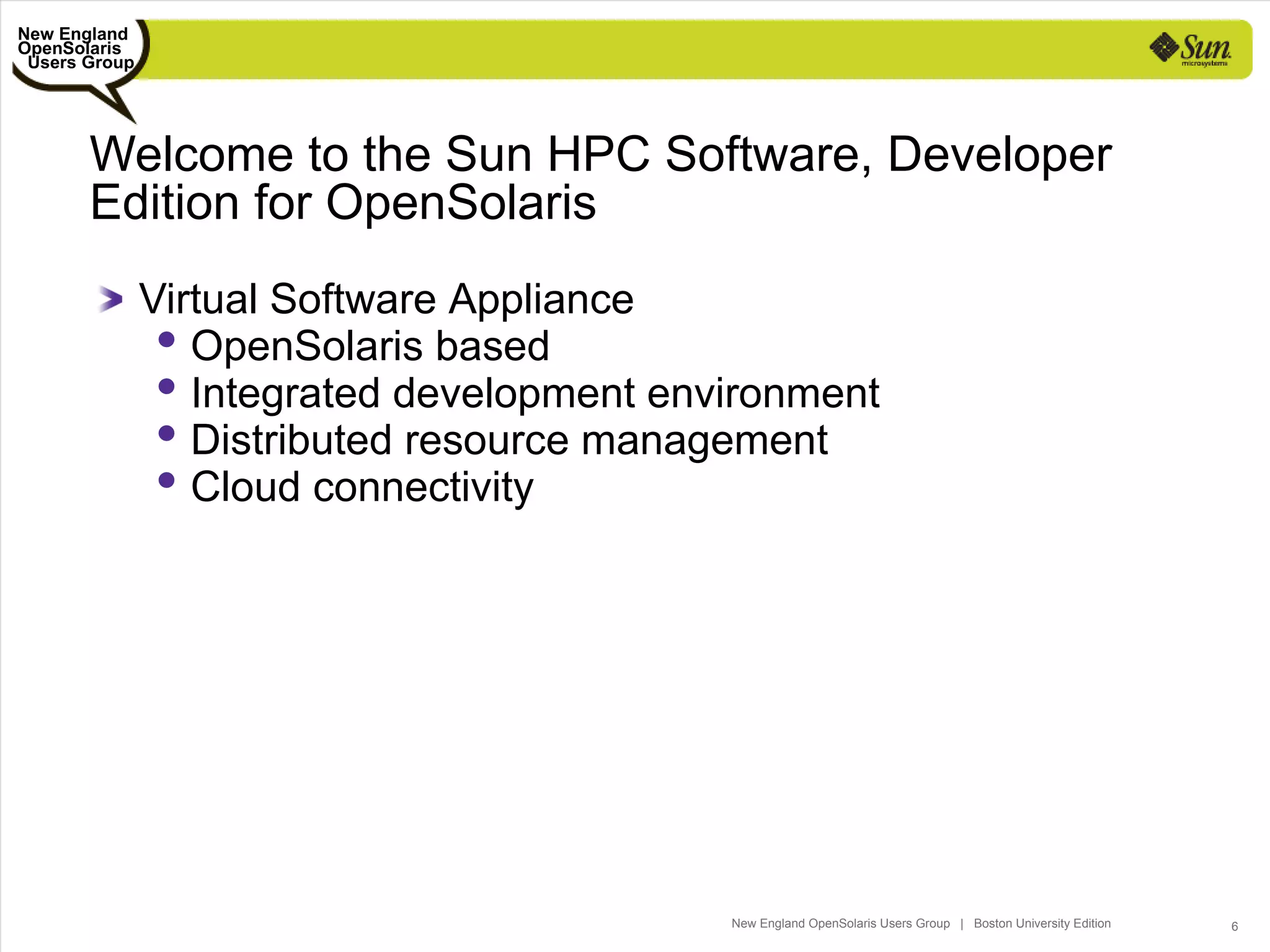 New England
OpenSolaris
 Users Group




       Welcome to the Sun HPC Software, Developer
       Edition for OpenSolaris
               Virtual Software Appliance
                 OpenSolaris based
                 Integrated development environment
                 Distributed resource management
                 Cloud connectivity




                                            New England OpenSolaris Users Group | Boston University Edition   6
 